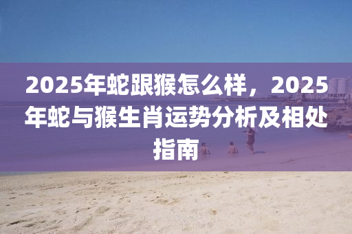 2025年蛇跟猴怎么样，2025年蛇与猴生肖运势分析及相处指南