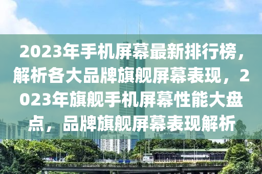 2023年手机屏幕最新排行榜，解析各大品牌旗舰屏幕表现，2023年旗舰手机屏幕性能大盘点，品牌旗舰屏幕表现解析