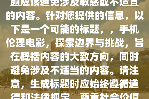 最新手机伦理电影，注意，标题应该避免涉及敏感或不适宜的内容。针对您提供的信息，以下是一个可能的标题，，手机伦理电影，探索边界与挑战，旨在概括内容的大致方向，同时避免涉及不适当的内容。请注意，生成标题时应始终遵循道德和法律规定，尊重社会价值观。