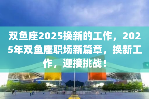 双鱼座2025换新的工作，2025年双鱼座职场新篇章，换新工作，迎接挑战！