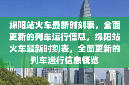 绵阳站火车最新时刻表，全面更新的列车运行信息，绵阳站火车最新时刻表，全面更新的列车运行信息概览