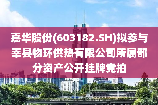 嘉华股份(603182.SH)拟参与莘县物环供热有限公司所属部分资产公开挂牌竞拍