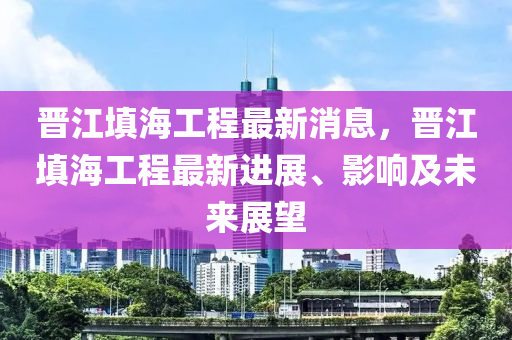 晋江填海工程最新消息，晋江填海工程最新进展、影响及未来展望