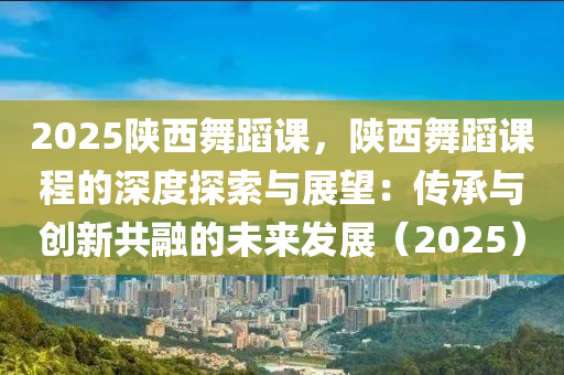 2025陕西舞蹈课，陕西舞蹈课程的深度探索与展望：传承与创新共融的未来发展（2025）