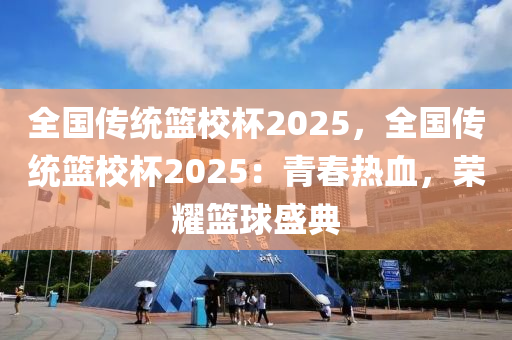 全国传统篮校杯2025，全国传统篮校杯2025：青春热血，荣耀篮球盛典