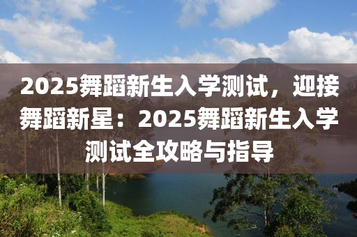 2025舞蹈新生入学测试，迎接舞蹈新星：2025舞蹈新生入学测试全攻略与指导