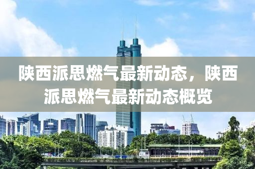 陕西派思燃气最新动态，陕西派思燃气最新动态概览