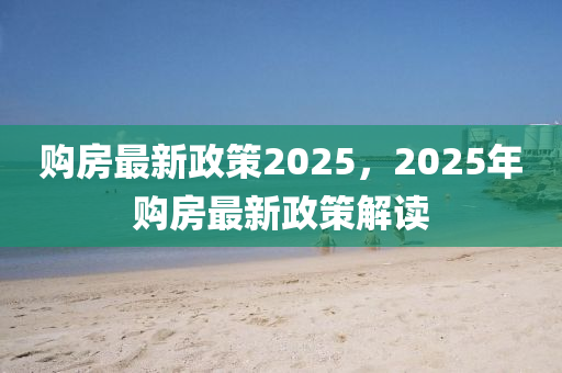 购房最新政策2025，2025年购房最新政策解读