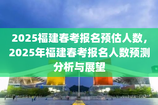 2025福建春考报名预估人数，2025年福建春考报名人数预测分析与展望