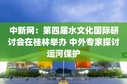 中新网：第四届水文化国际研讨会在桂林举办 中外专家探讨运河保护