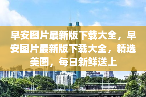 早安图片最新版下载大全，早安图片最新版下载大全，精选美图，每日新鲜送上