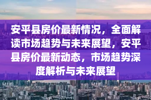 安平县房价最新情况，全面解读市场趋势与未来展望，安平县房价最新动态，市场趋势深度解析与未来展望