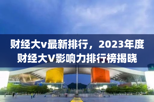 财经大v最新排行，2023年度财经大V影响力排行榜揭晓