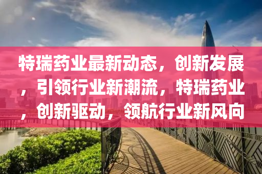 特瑞药业最新动态，创新发展，引领行业新潮流，特瑞药业，创新驱动，领航行业新风向