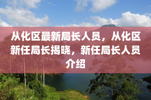 从化区最新局长人员，从化区新任局长揭晓，新任局长人员介绍