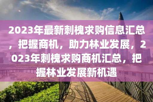 2023年最新刺槐求购信息汇总，把握商机，助力林业发展，2023年刺槐求购商机汇总，把握林业发展新机遇