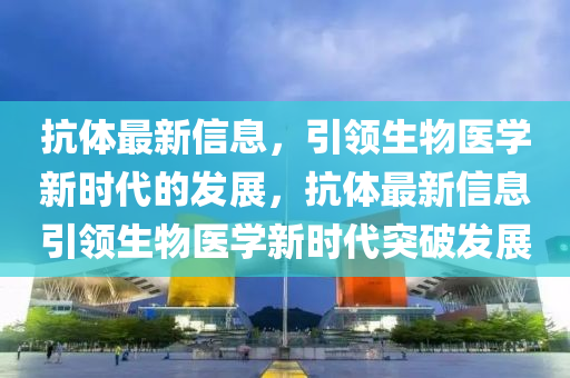 抗体最新信息，引领生物医学新时代的发展，抗体最新信息引领生物医学新时代突破发展