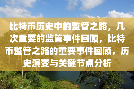 比特币历史中的监管之路，几次重要的监管事件回顾，比特币监管之路的重要事件回顾，历史演变与关键节点分析