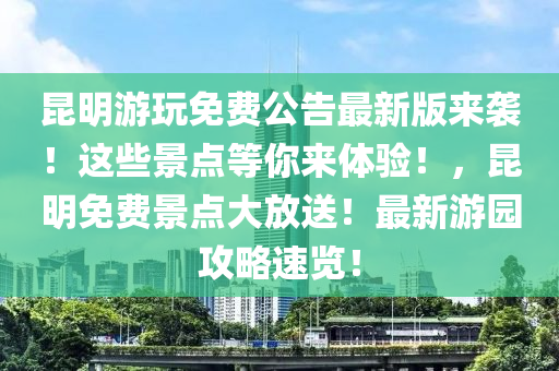 昆明游玩免费公告最新版来袭！这些景点等你来体验！，昆明免费景点大放送！最新游园攻略速览！