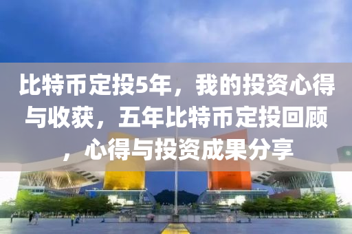 比特币定投5年，我的投资心得与收获，五年比特币定投回顾，心得与投资成果分享