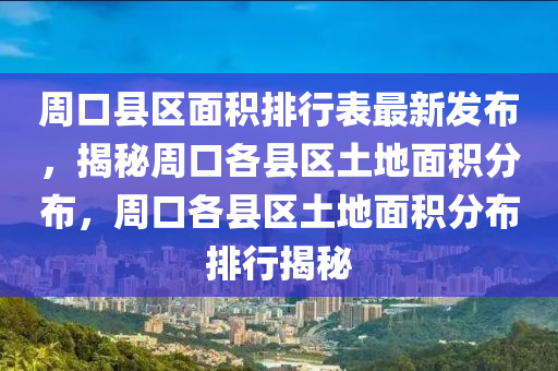 周口县区面积排行表最新发布，揭秘周口各县区土地面积分布，周口各县区土地面积分布排行揭秘