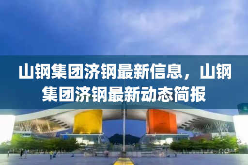 山钢集团济钢最新信息，山钢集团济钢最新动态简报