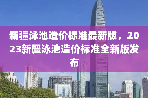 新疆泳池造价标准最新版，2023新疆泳池造价标准全新版发布