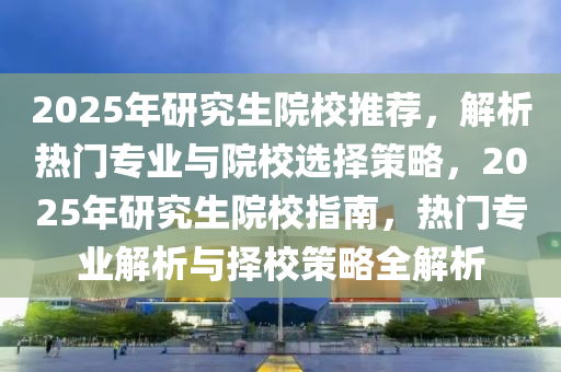 2025年研究生院校推荐，解析热门专业与院校选择策略，2025年研究生院校指南，热门专业解析与择校策略全解析