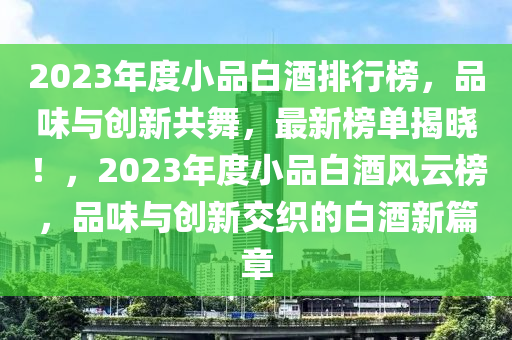 2023年度小品白酒排行榜，品味与创新共舞，最新榜单揭晓！，2023年度小品白酒风云榜，品味与创新交织的白酒新篇章