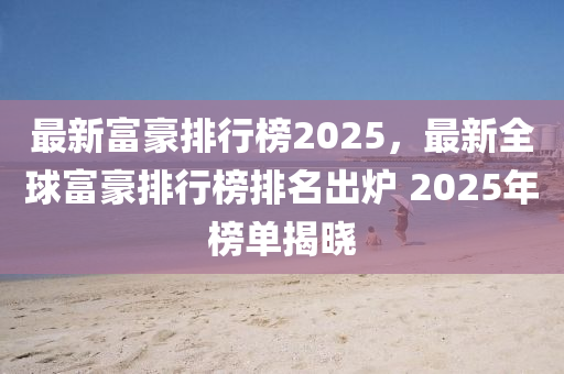 最新富豪排行榜2025，最新全球富豪排行榜排名出炉 2025年榜单揭晓