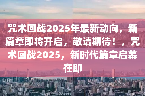 咒术回战2025年最新动向，新篇章即将开启，敬请期待！，咒术回战2025，新时代篇章启幕在即