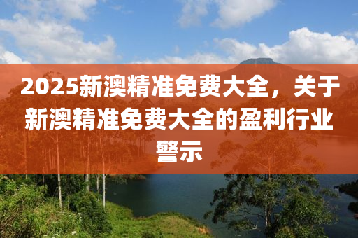 2025新澳精准免费大全，关于新澳精准免费大全的盈利行业警示