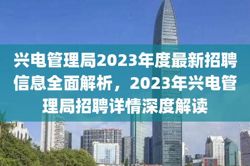 兴电管理局2023年度最新招聘信息全面解析，2023年兴电管理局招聘详情深度解读