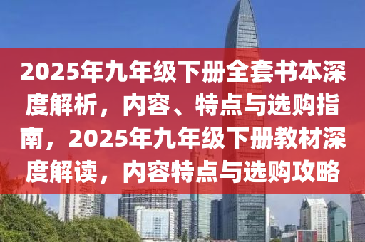 2025年九年级下册全套书本深度解析，内容、特点与选购指南，2025年九年级下册教材深度解读，内容特点与选购攻略