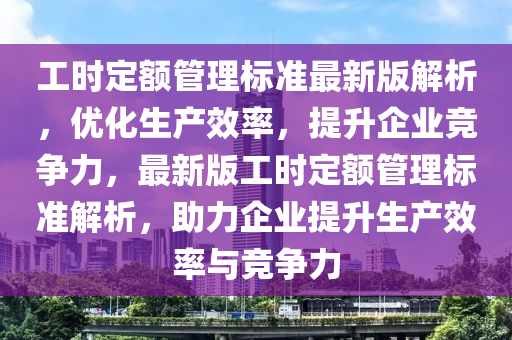 工时定额管理标准最新版解析，优化生产效率，提升企业竞争力，最新版工时定额管理标准解析，助力企业提升生产效率与竞争力