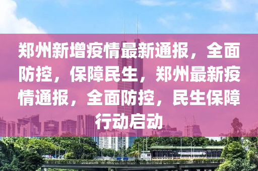 郑州新增疫情最新通报，全面防控，保障民生，郑州最新疫情通报，全面防控，民生保障行动启动