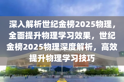 深入解析世纪金榜2025物理，全面提升物理学习效果，世纪金榜2025物理深度解析，高效提升物理学习技巧