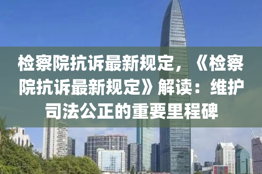 检察院抗诉最新规定，《检察院抗诉最新规定》解读：维护司法公正的重要里程碑