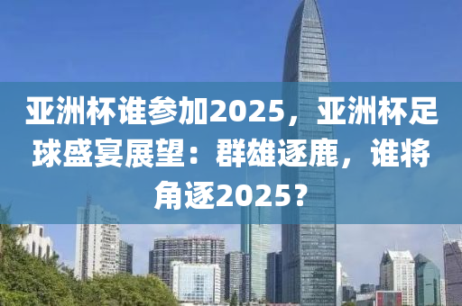 亚洲杯谁参加2025，亚洲杯足球盛宴展望：群雄逐鹿，谁将角逐2025？