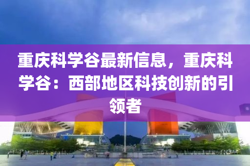 重庆科学谷最新信息，重庆科学谷：西部地区科技创新的引领者