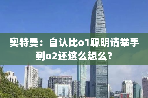 奥特曼：自认比o1聪明请举手到o2还这么想么？