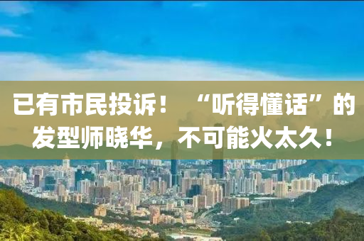 已有市民投诉！ “听得懂话”的发型师晓华，不可能火太久！