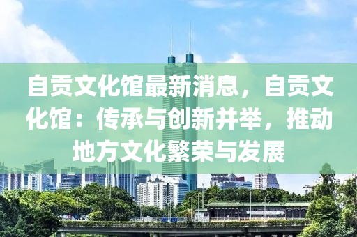 自贡文化馆最新消息，自贡文化馆：传承与创新并举，推动地方文化繁荣与发展