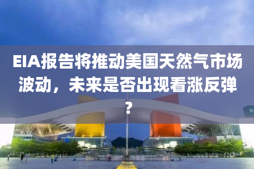 EIA报告将推动美国天然气市场波动，未来是否出现看涨反弹？