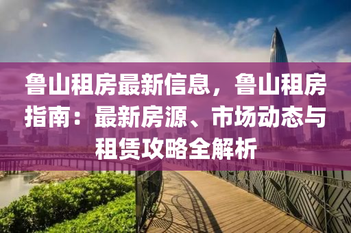 鲁山租房最新信息，鲁山租房指南：最新房源、市场动态与租赁攻略全解析