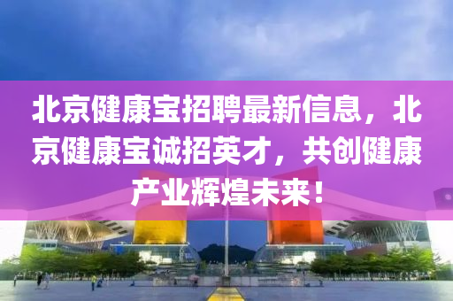 北京健康宝招聘最新信息，北京健康宝诚招英才，共创健康产业辉煌未来！