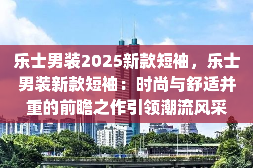 乐士男装2025新款短袖，乐士男装新款短袖：时尚与舒适并重的前瞻之作引领潮流风采