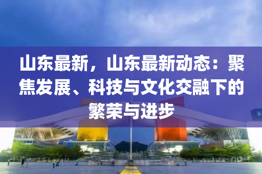 山东最新，山东最新动态：聚焦发展、科技与文化交融下的繁荣与进步