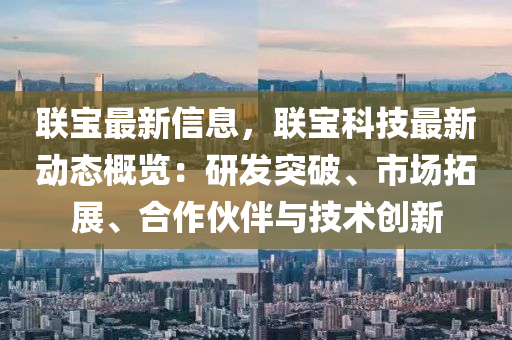 联宝最新信息，联宝科技最新动态概览：研发突破、市场拓展、合作伙伴与技术创新