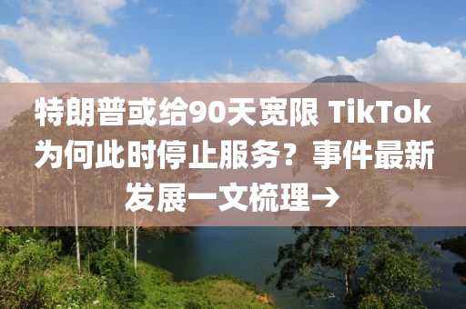 特朗普或给90天宽限 TikTok为何此时停止服务？事件最新发展一文梳理→